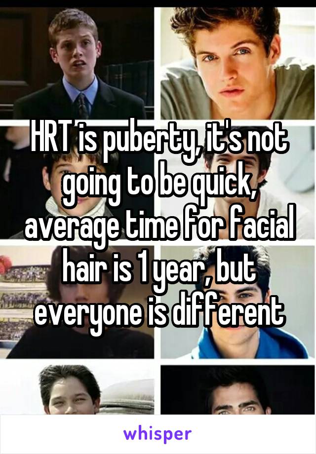 HRT is puberty, it's not going to be quick, average time for facial hair is 1 year, but everyone is different