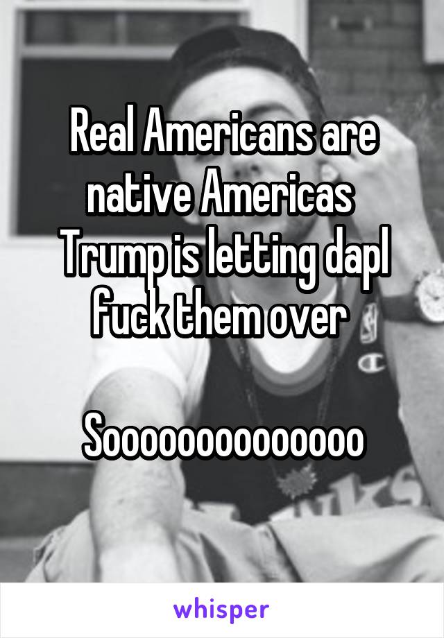 Real Americans are native Americas 
Trump is letting dapl fuck them over 

Soooooooooooooo
