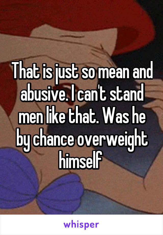 That is just so mean and abusive. I can't stand men like that. Was he by chance overweight himself 