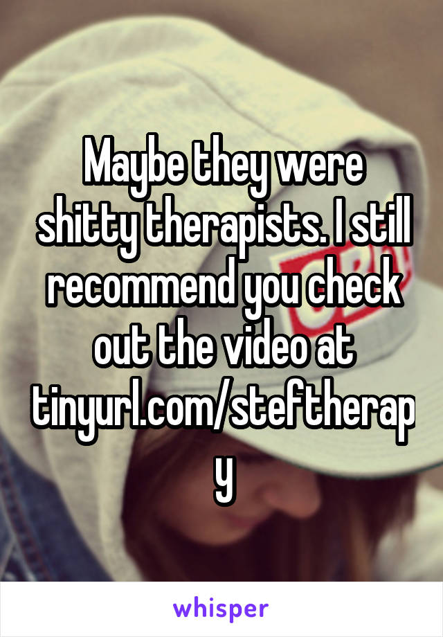 Maybe they were shitty therapists. I still recommend you check out the video at tinyurl.com/steftherapy