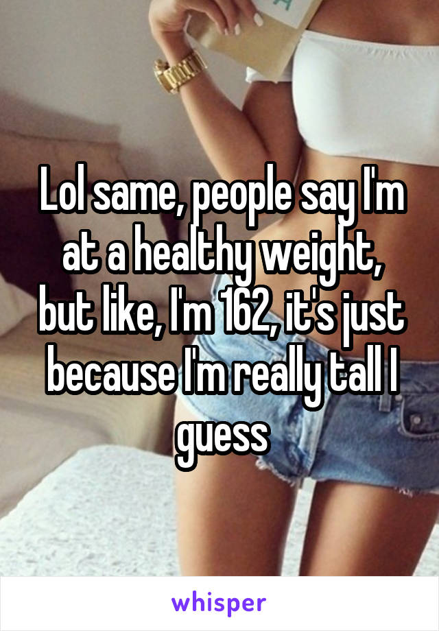 Lol same, people say I'm at a healthy weight, but like, I'm 162, it's just because I'm really tall I guess