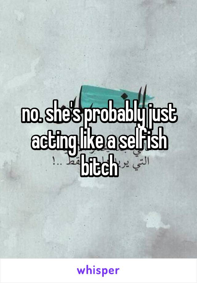 no. she's probably just acting like a selfish bitch