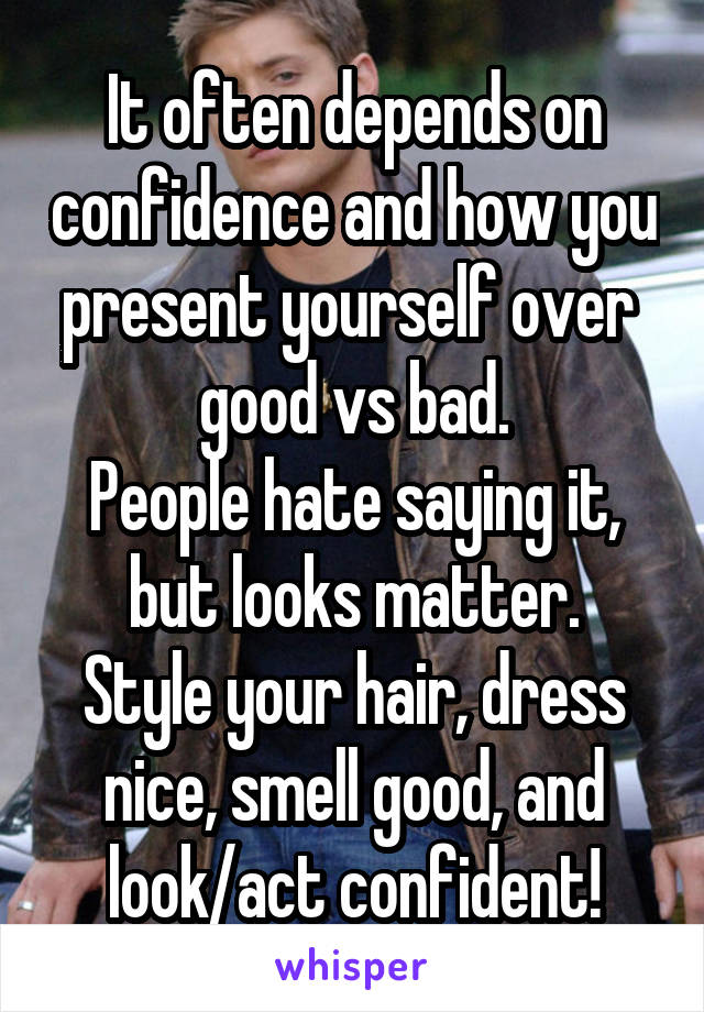 It often depends on confidence and how you present yourself over  good vs bad.
People hate saying it, but looks matter.
Style your hair, dress nice, smell good, and look/act confident!