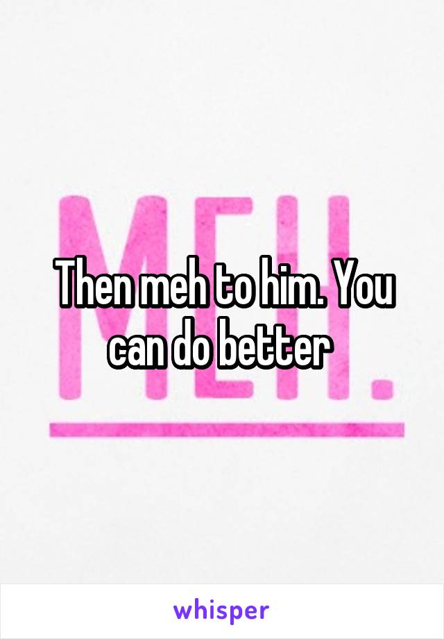 Then meh to him. You can do better 