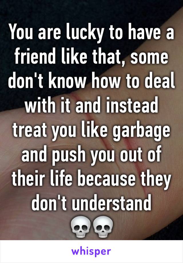 You are lucky to have a friend like that, some don't know how to deal with it and instead treat you like garbage and push you out of their life because they don't understand
💀💀