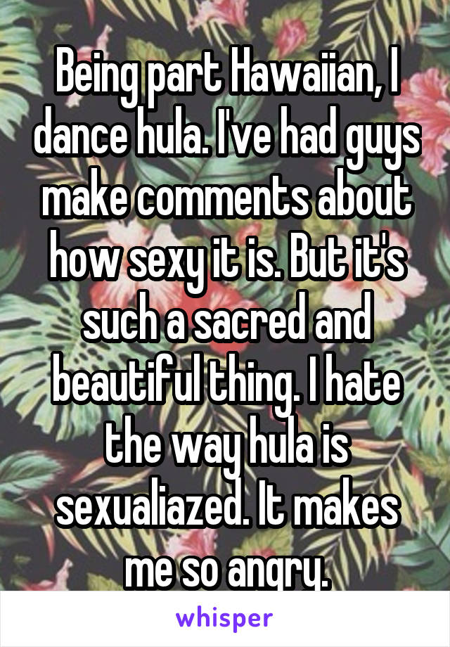 Being part Hawaiian, I dance hula. I've had guys make comments about how sexy it is. But it's such a sacred and beautiful thing. I hate the way hula is sexualiazed. It makes me so angry.