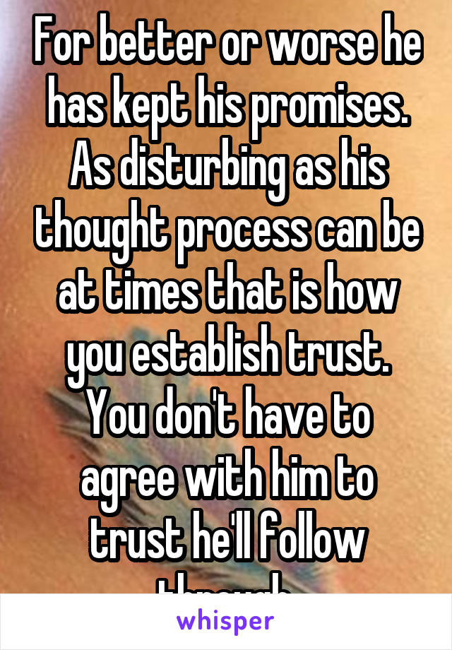 For better or worse he has kept his promises.
As disturbing as his thought process can be at times that is how you establish trust.
You don't have to agree with him to trust he'll follow through.