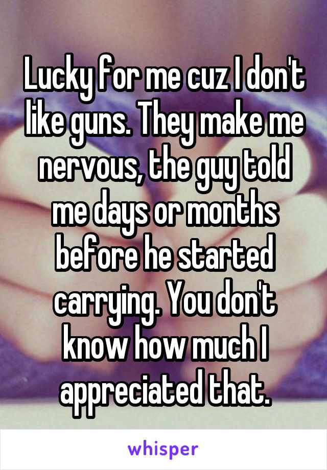 Lucky for me cuz I don't like guns. They make me nervous, the guy told me days or months before he started carrying. You don't know how much I appreciated that.