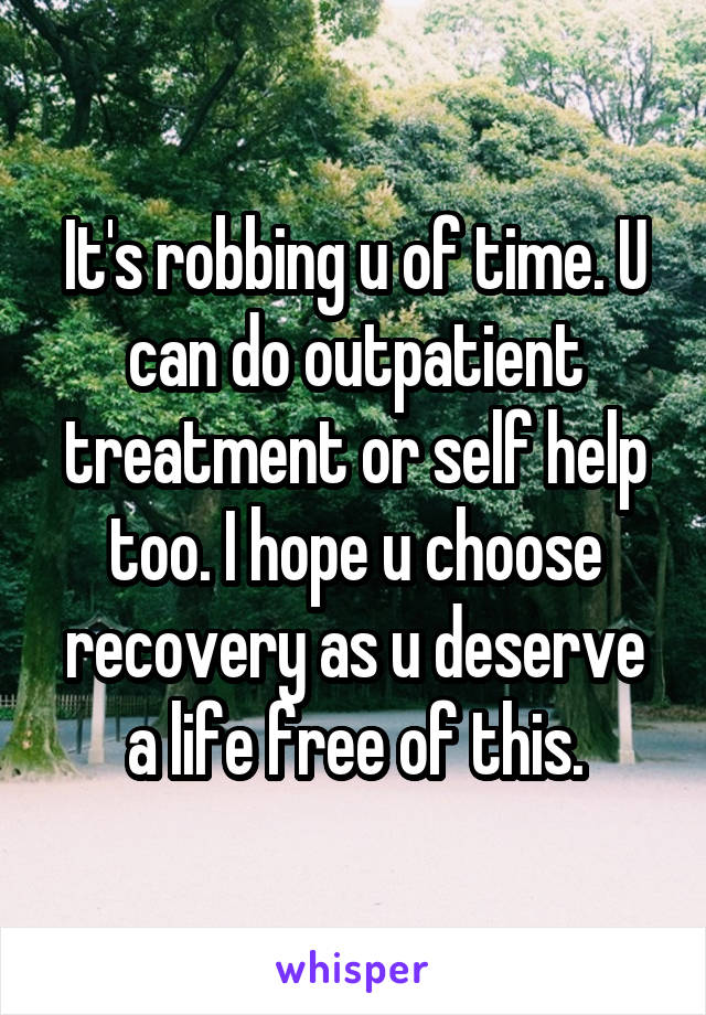 It's robbing u of time. U can do outpatient treatment or self help too. I hope u choose recovery as u deserve a life free of this.