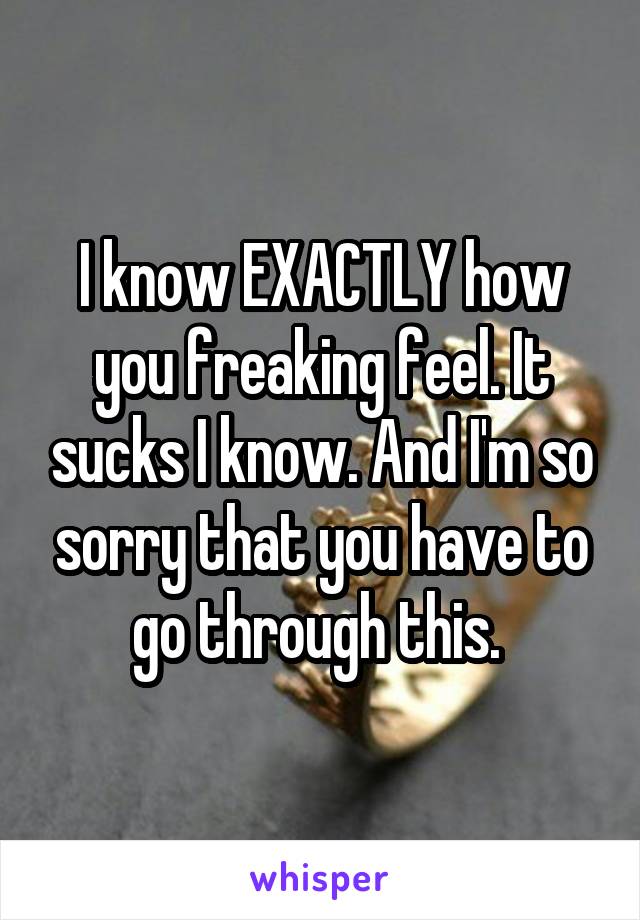 I know EXACTLY how you freaking feel. It sucks I know. And I'm so sorry that you have to go through this. 