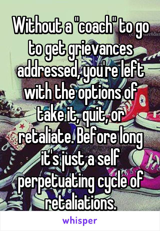 Without a "coach" to go to get grievances addressed, you're left with the options of take it, quit, or retaliate. Before long it's just a self perpetuating cycle of retaliations.