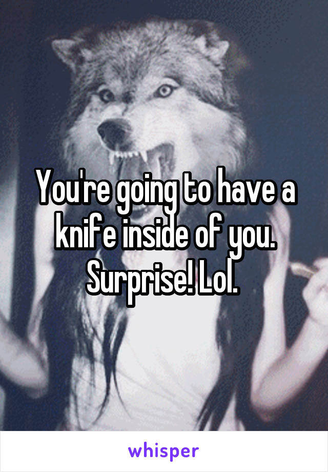 You're going to have a knife inside of you. Surprise! Lol. 