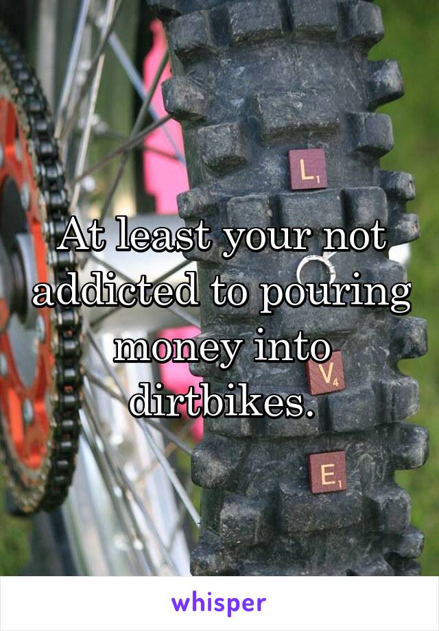 At least your not addicted to pouring money into dirtbikes.