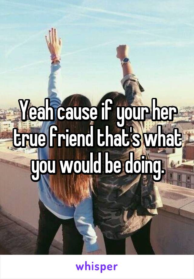 Yeah cause if your her true friend that's what you would be doing.