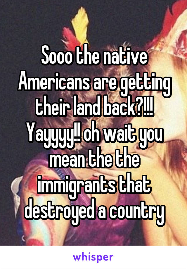 Sooo the native Americans are getting their land back?!!! Yayyyy!! oh wait you mean the the immigrants that destroyed a country