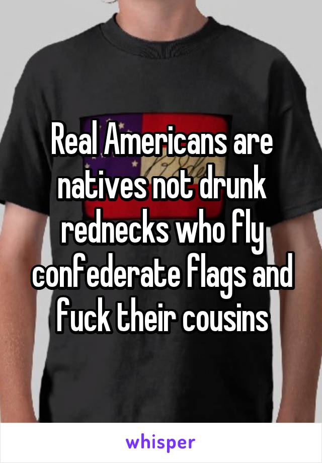 Real Americans are natives not drunk rednecks who fly confederate flags and fuck their cousins