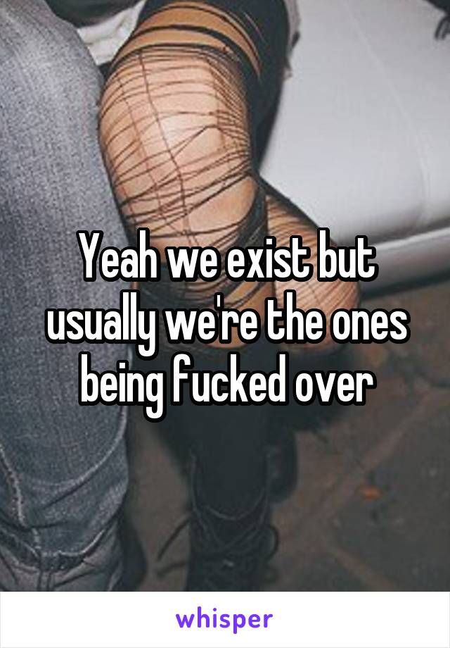 Yeah we exist but usually we're the ones being fucked over