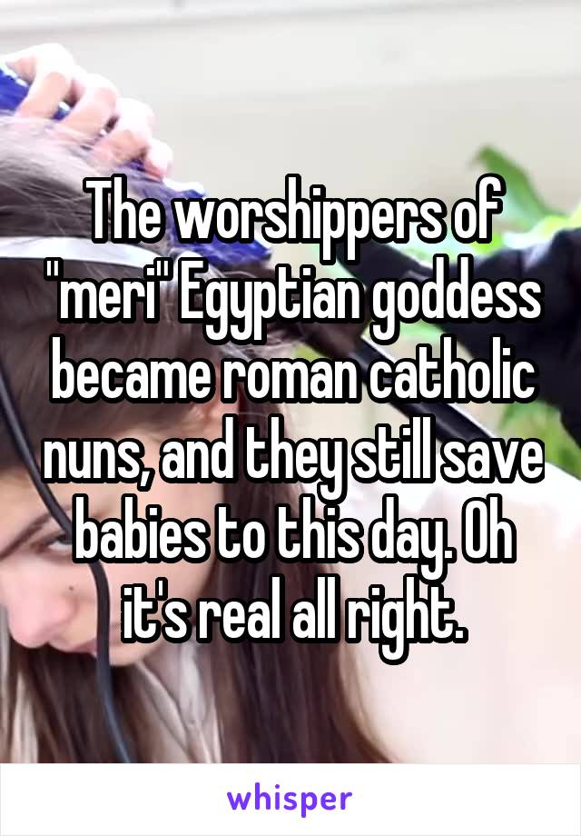 The worshippers of "meri" Egyptian goddess became roman catholic nuns, and they still save babies to this day. Oh it's real all right.
