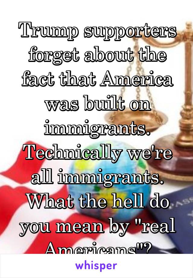Trump supporters forget about the fact that America was built on immigrants. Technically we're all immigrants. What the hell do you mean by "real Americans"?