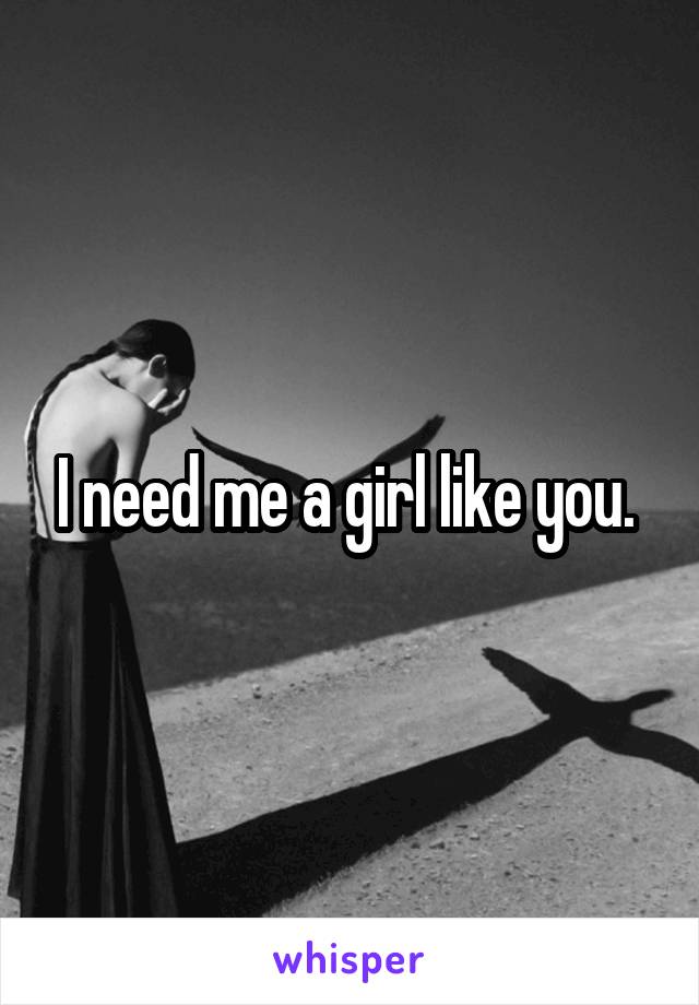 I need me a girl like you. 