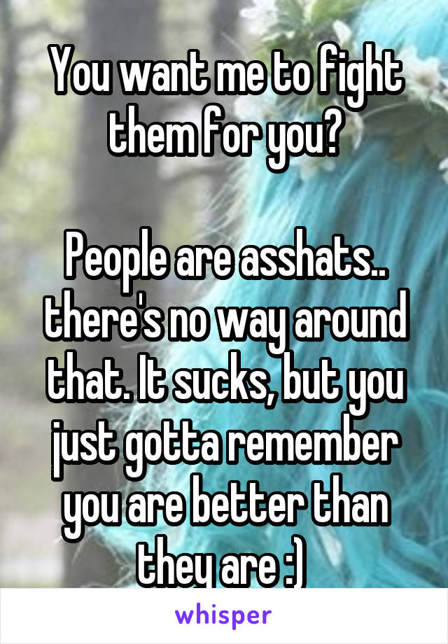 You want me to fight them for you?

People are asshats.. there's no way around that. It sucks, but you just gotta remember you are better than they are :) 