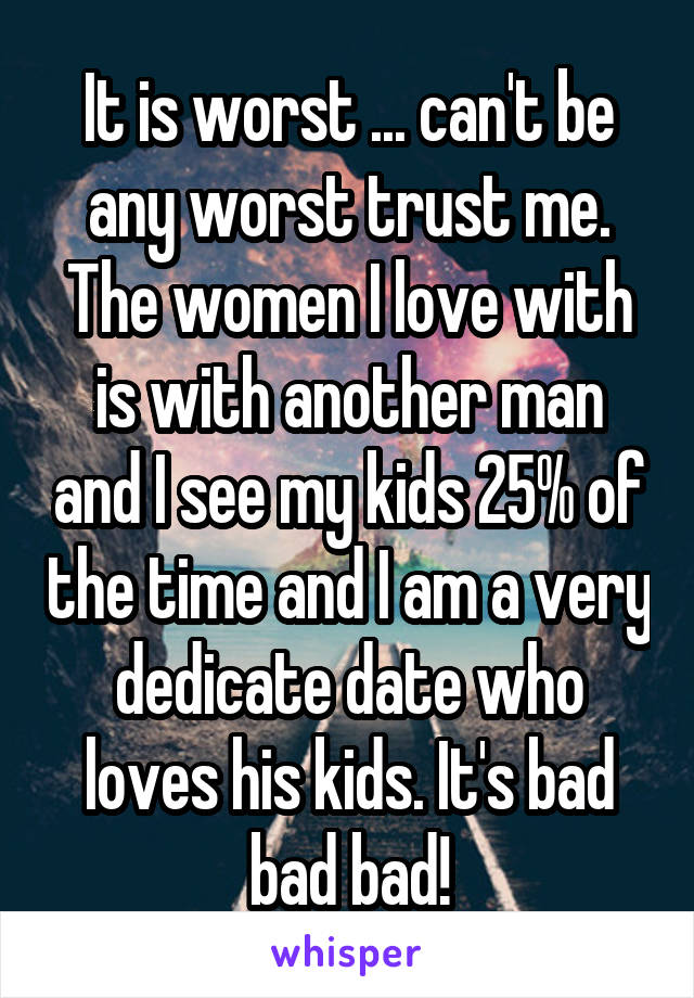 It is worst ... can't be any worst trust me. The women I love with is with another man and I see my kids 25% of the time and I am a very dedicate date who loves his kids. It's bad bad bad!