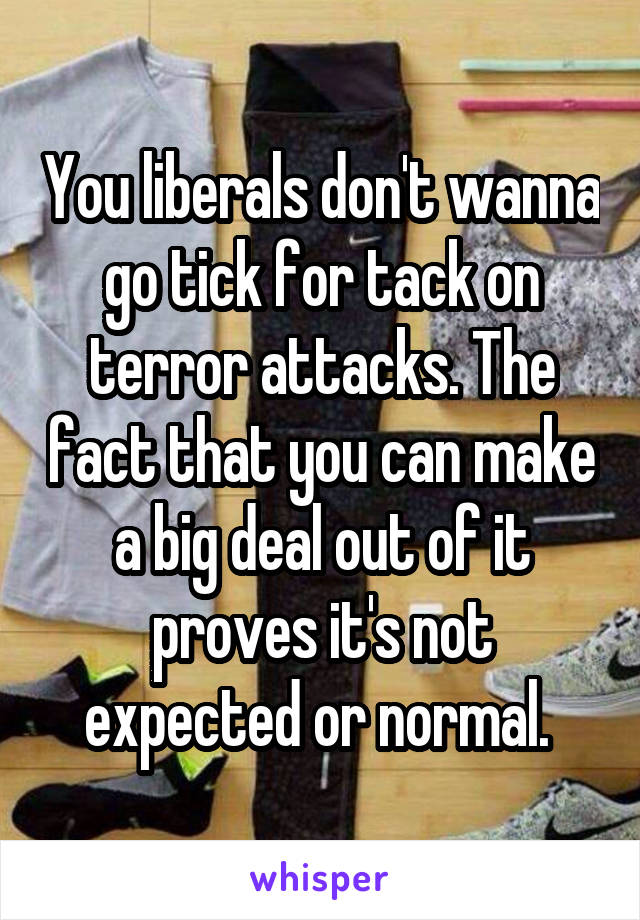 You liberals don't wanna go tick for tack on terror attacks. The fact that you can make a big deal out of it proves it's not expected or normal. 