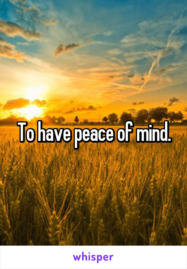 To have peace of mind.