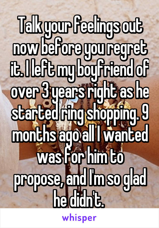 Talk your feelings out now before you regret it. I left my boyfriend of over 3 years right as he started ring shopping. 9 months ago all I wanted was for him to propose, and I'm so glad he didn't. 