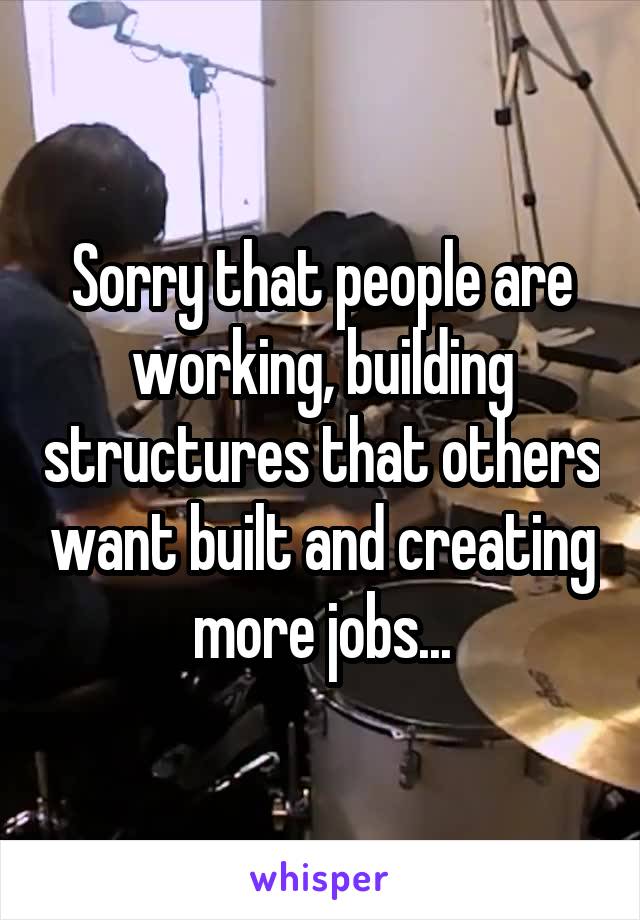 Sorry that people are working, building structures that others want built and creating more jobs...