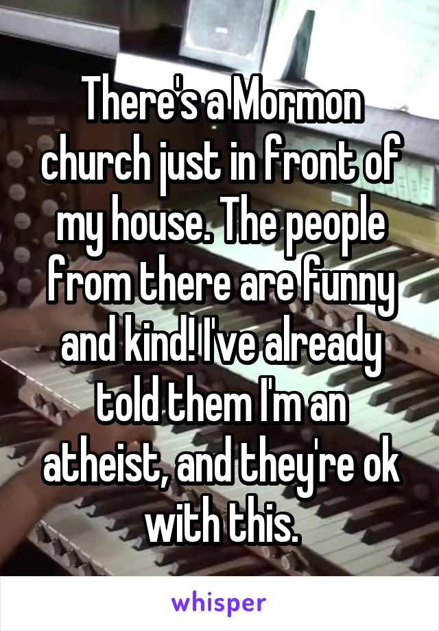 There's a Mormon church just in front of my house. The people from there are funny and kind! I've already told them I'm an atheist, and they're ok with this.