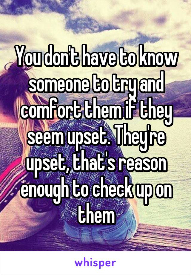 You don't have to know someone to try and comfort them if they seem upset. They're upset, that's reason enough to check up on them