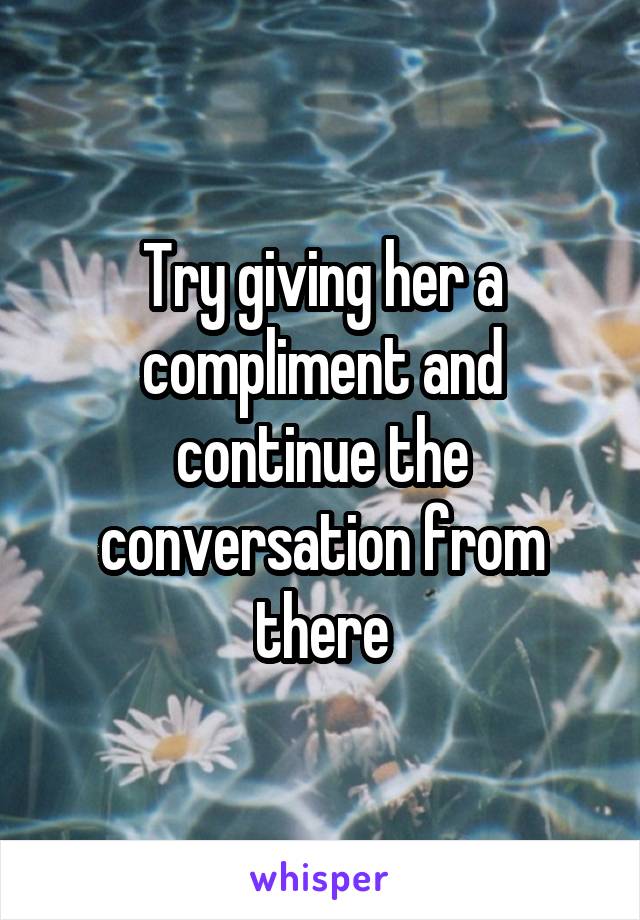 Try giving her a compliment and continue the conversation from there