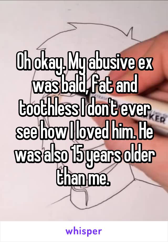 Oh okay. My abusive ex was bald, fat and toothless I don't ever see how I loved him. He was also 15 years older than me. 