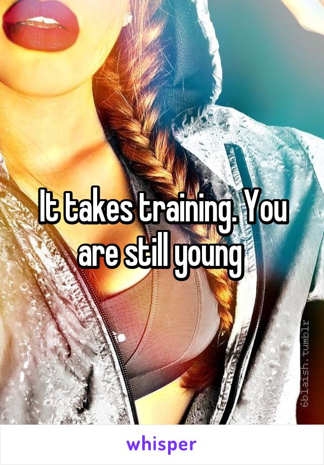 It takes training. You are still young 