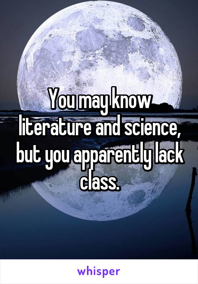 You may know literature and science, but you apparently lack class.