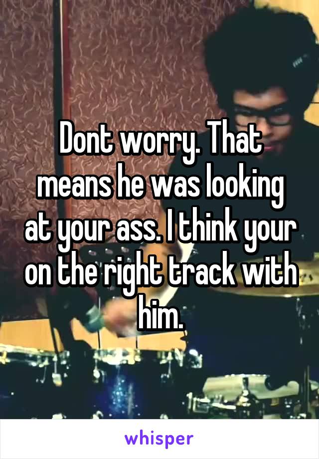 Dont worry. That means he was looking at your ass. I think your on the right track with him.