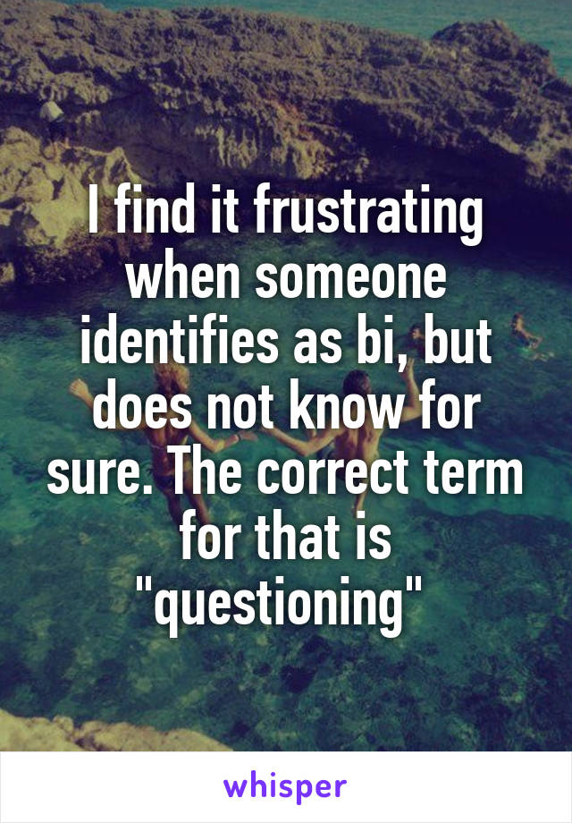 I find it frustrating when someone identifies as bi, but does not know for sure. The correct term for that is "questioning" 