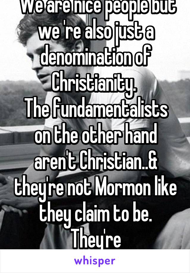  We are nice people but we 're also just a denomination of Christianity. 
The fundamentalists on the other hand aren't Christian..& they're not Mormon like they claim to be. They're fundamentalists