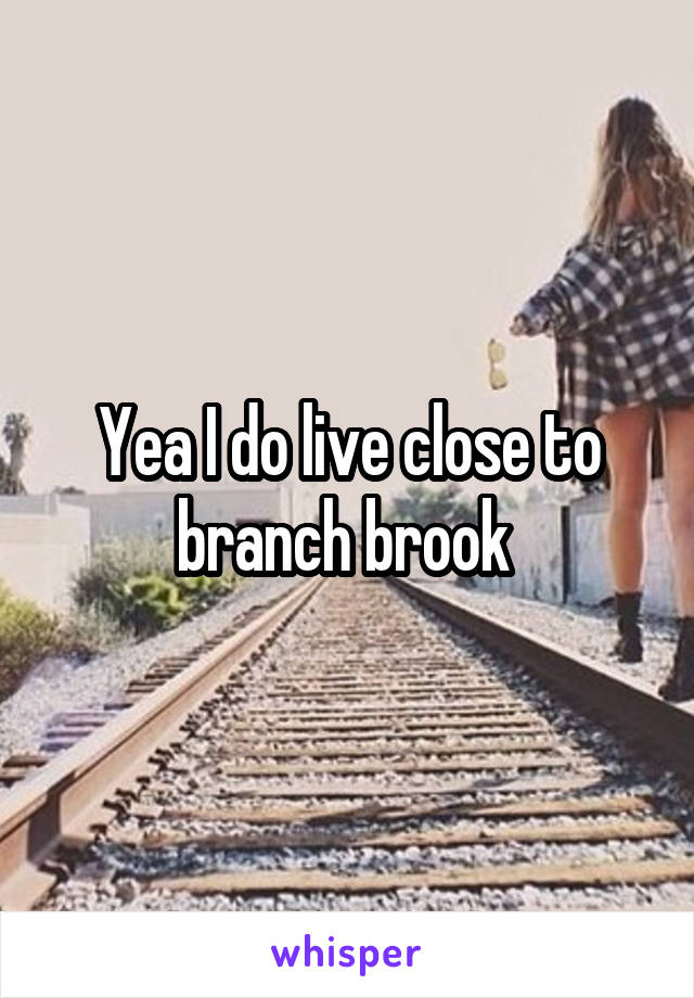 Yea I do live close to branch brook 