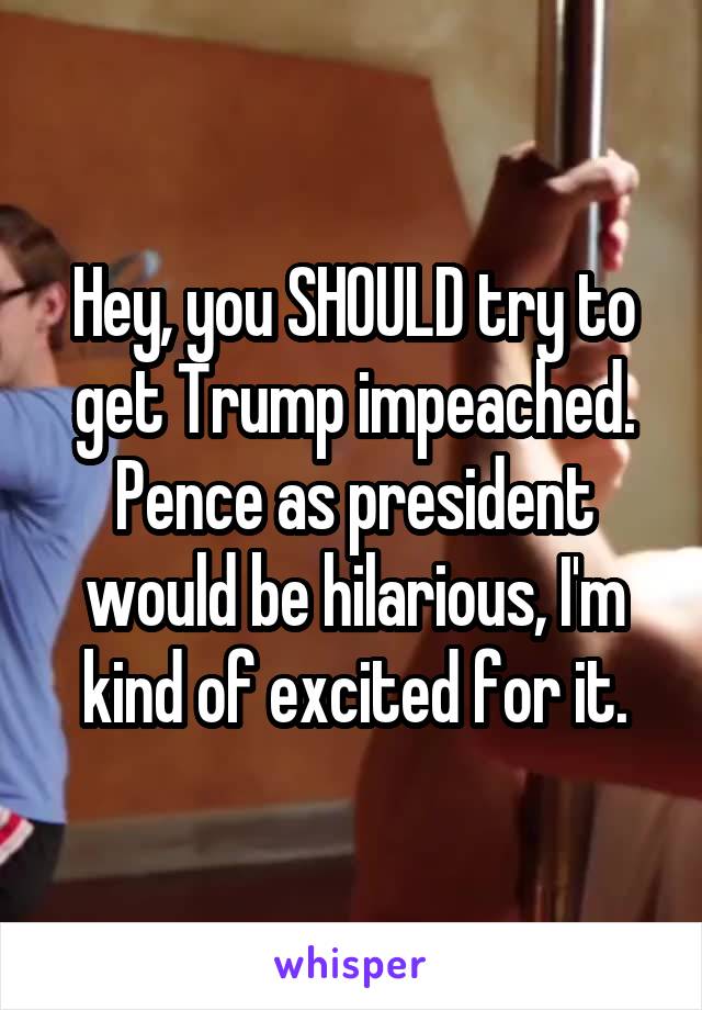 Hey, you SHOULD try to get Trump impeached. Pence as president would be hilarious, I'm kind of excited for it.