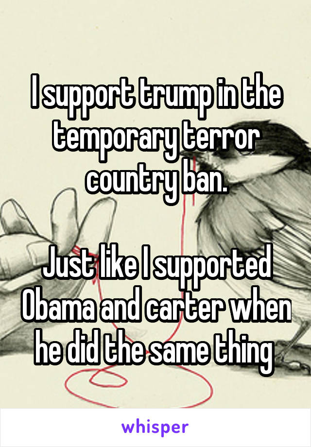 I support trump in the temporary terror country ban.

Just like I supported Obama and carter when he did the same thing 