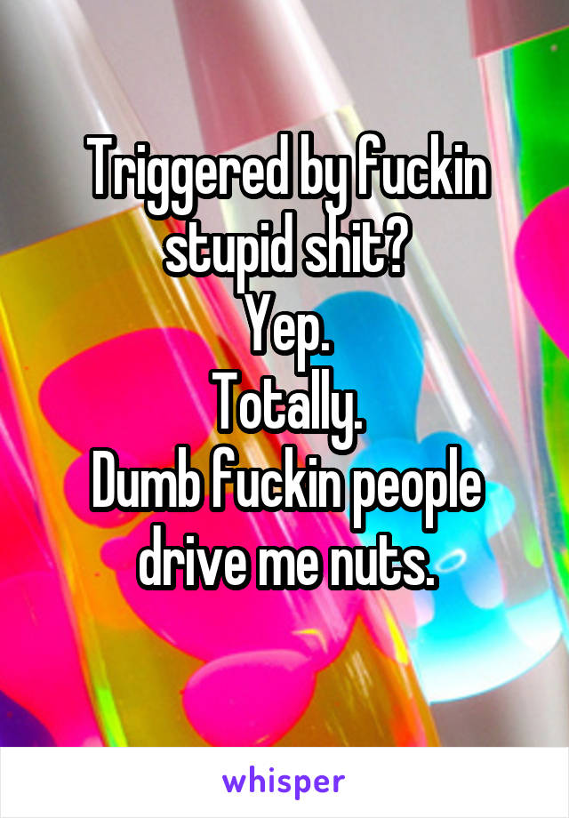 Triggered by fuckin stupid shit?
Yep.
Totally.
Dumb fuckin people drive me nuts.
