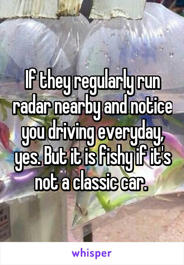 If they regularly run radar nearby and notice you driving everyday, yes. But it is fishy if it's not a classic car. 