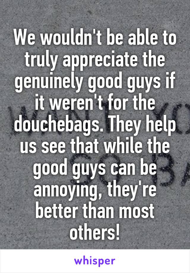 We wouldn't be able to truly appreciate the genuinely good guys if it weren't for the douchebags. They help us see that while the good guys can be annoying, they're better than most others!