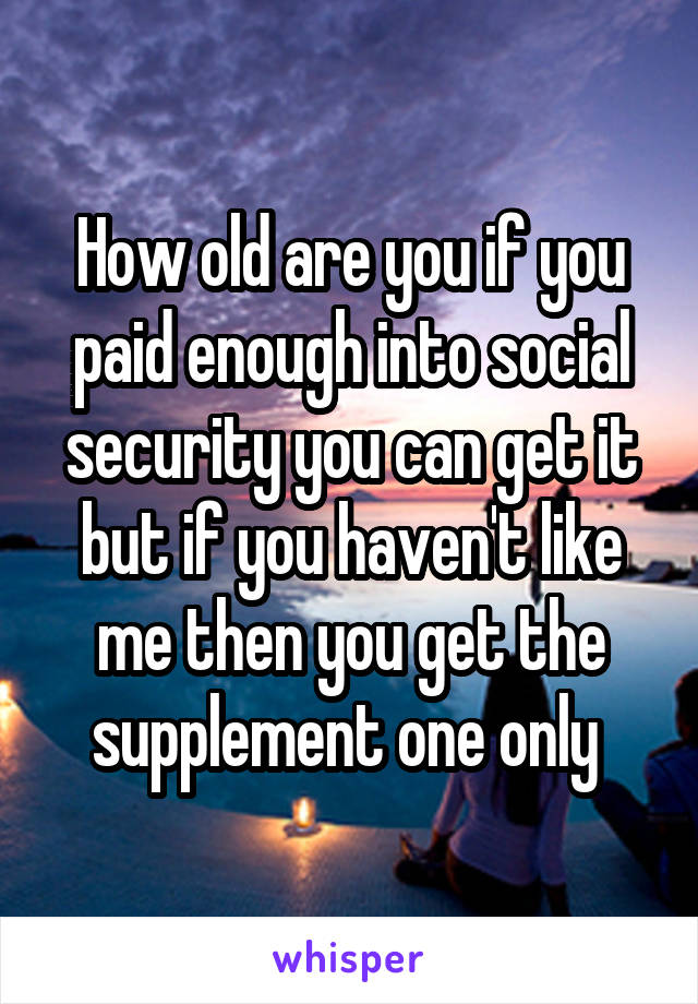 How old are you if you paid enough into social security you can get it but if you haven't like me then you get the supplement one only 