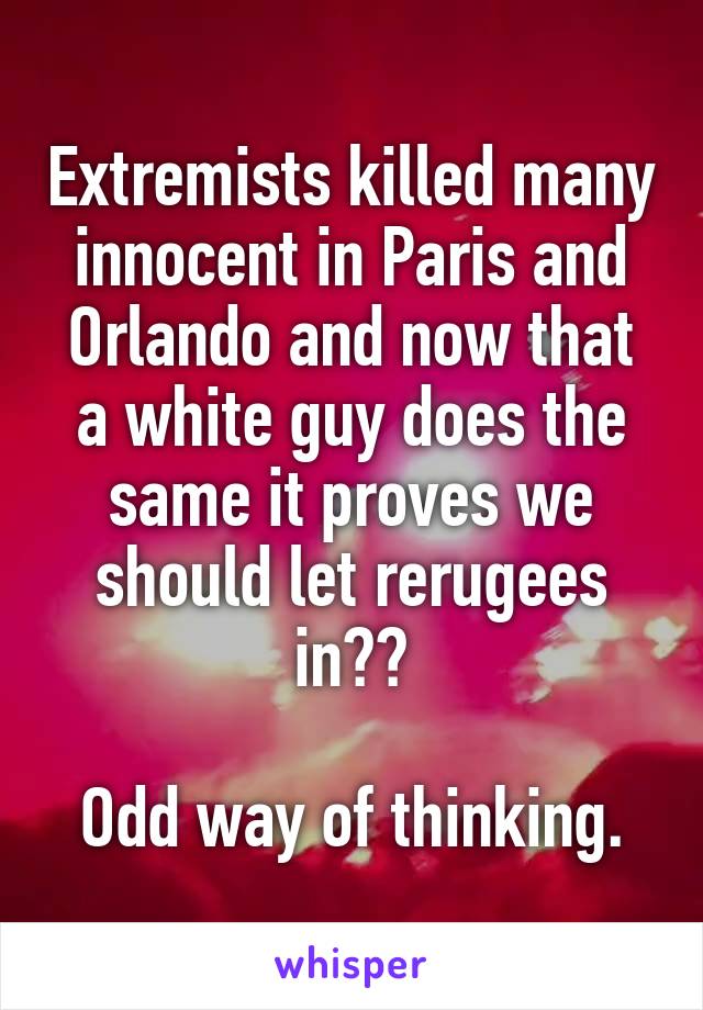 Extremists killed many innocent in Paris and Orlando and now that a white guy does the same it proves we should let rerugees in??

Odd way of thinking.