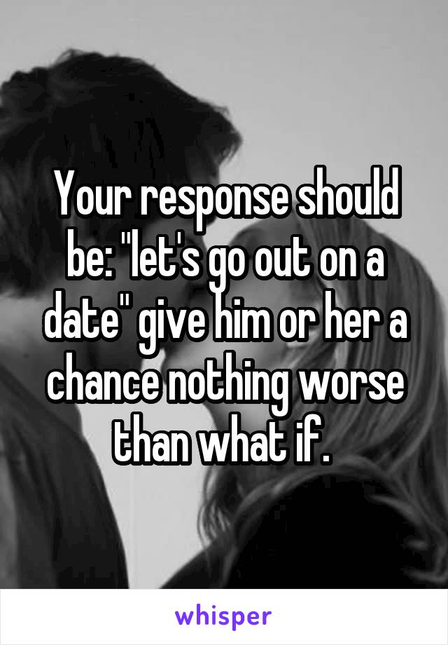 Your response should be: "let's go out on a date" give him or her a chance nothing worse than what if. 