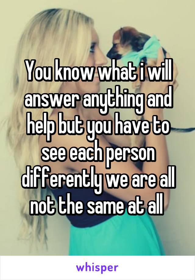 You know what i will answer anything and help but you have to see each person differently we are all not the same at all 