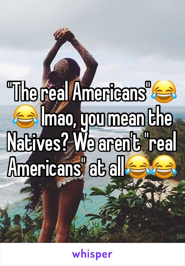"The real Americans"😂😂 lmao, you mean the Natives? We aren't "real Americans" at all😂😂